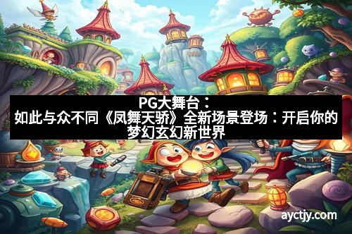PG大舞台：如此与众不同《凤舞天骄》全新场景登场：开启你的梦幻玄幻新世界